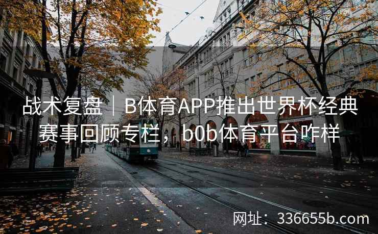 战术复盘|B体育APP推出世界杯经典赛事回顾专栏,b0b体育平台咋样