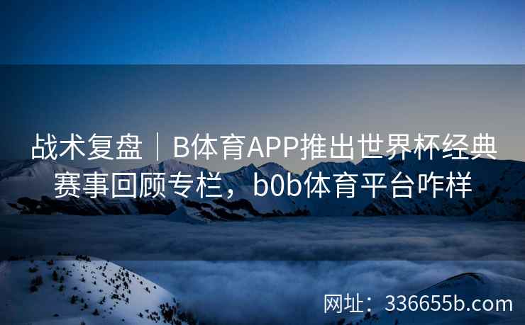 战术复盘|B体育APP推出世界杯经典赛事回顾专栏,b0b体育平台咋样