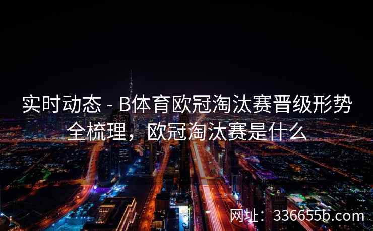实时动态 - B体育欧冠淘汰赛晋级形势全梳理,欧冠淘汰赛是什么