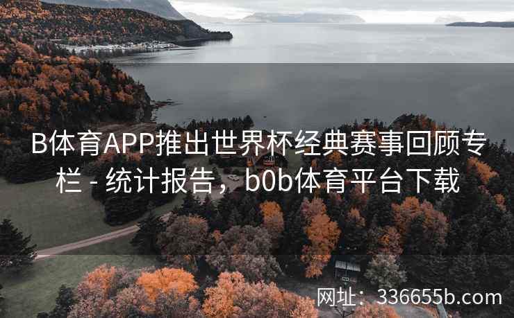 B体育APP推出世界杯经典赛事回顾专栏 - 统计报告,b0b体育平台下载