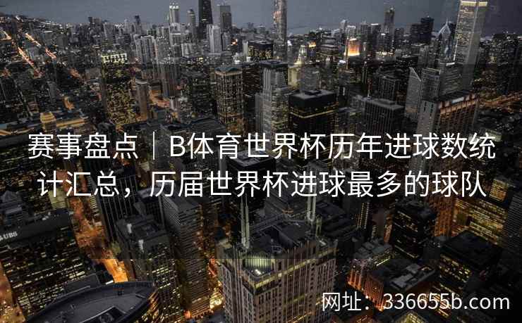 赛事盘点｜B体育世界杯历年进球数统计汇总，历届世界杯进球最多的球队