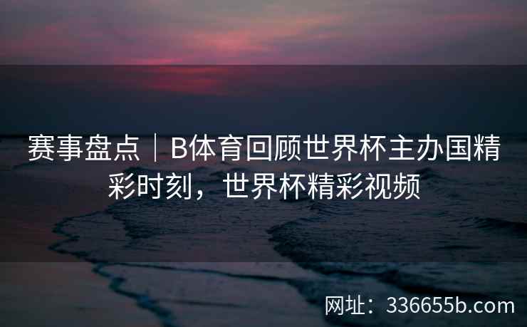 赛事盘点|B体育回顾世界杯主办国精彩时刻,世界杯精彩视频