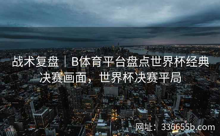 战术复盘|B体育平台盘点世界杯经典决赛画面,世界杯决赛平局