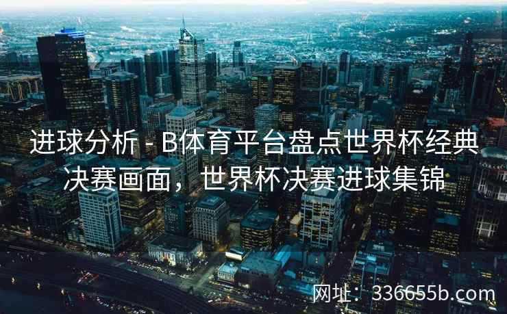 进球分析 - B体育平台盘点世界杯经典决赛画面,世界杯决赛进球集锦