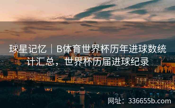 球星记忆|B体育世界杯历年进球数统计汇总,世界杯历届进球纪录
