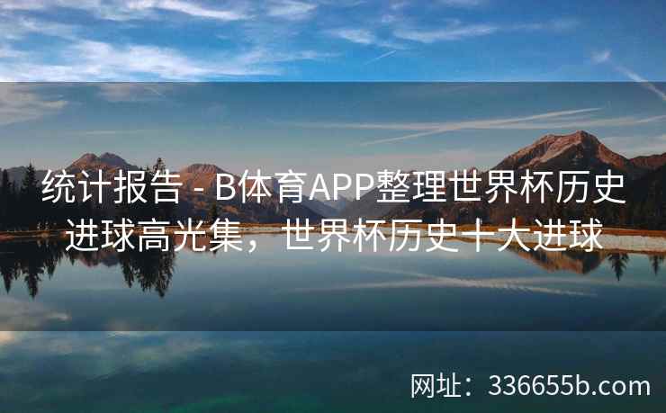 统计报告 - B体育APP整理世界杯历史进球高光集,世界杯历史十大进球