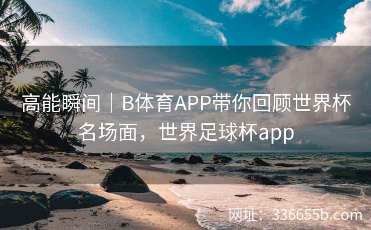 高能瞬间|B体育APP带你回顾世界杯名场面,世界足球杯app