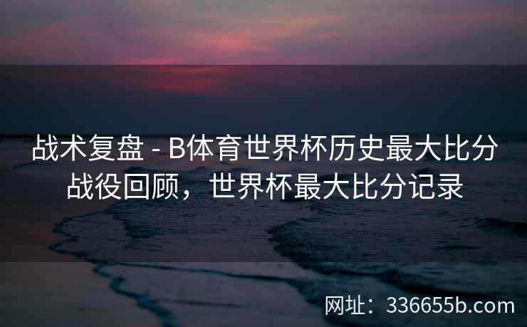 战术复盘 - B体育世界杯历史最大比分战役回顾,世界杯最大比分记录